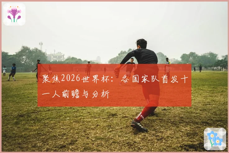聚焦2026世界杯：各国家队首发十一人前瞻与分析