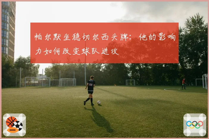 帕尔默坐稳切尔西头牌：他的影响力如何改变球队进攻