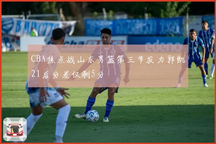 CBA焦点战山东男篮第三节发力郭凯21后分差仅剩5分