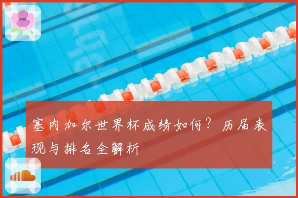 塞内加尔世界杯成绩如何？历届表现与排名全解析