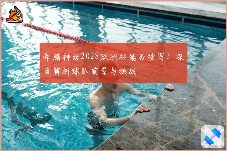 希腊神话2028欧洲杯能否续写？深度解析球队前景与挑战