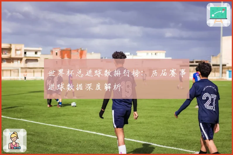 世界杯总进球数排行榜：历届赛事进球数据深度解析