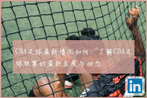 CBA足球最新情况如何：了解CBA足球联赛的最新发展与动态