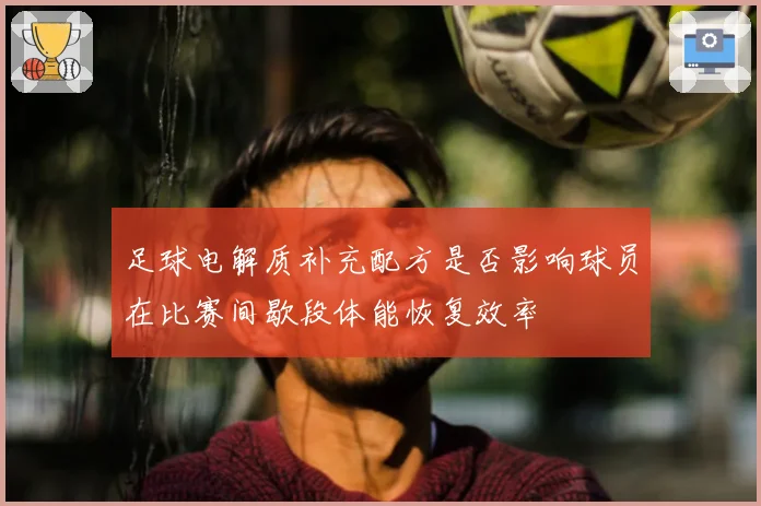 足球电解质补充配方是否影响球员在比赛间歇段体能恢复效率