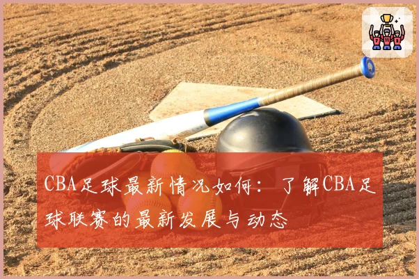 CBA足球最新情况如何：了解CBA足球联赛的最新发展与动态