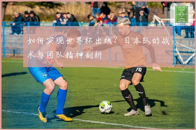 如何实现世界杯出线？日本队的战术与团队精神剖析