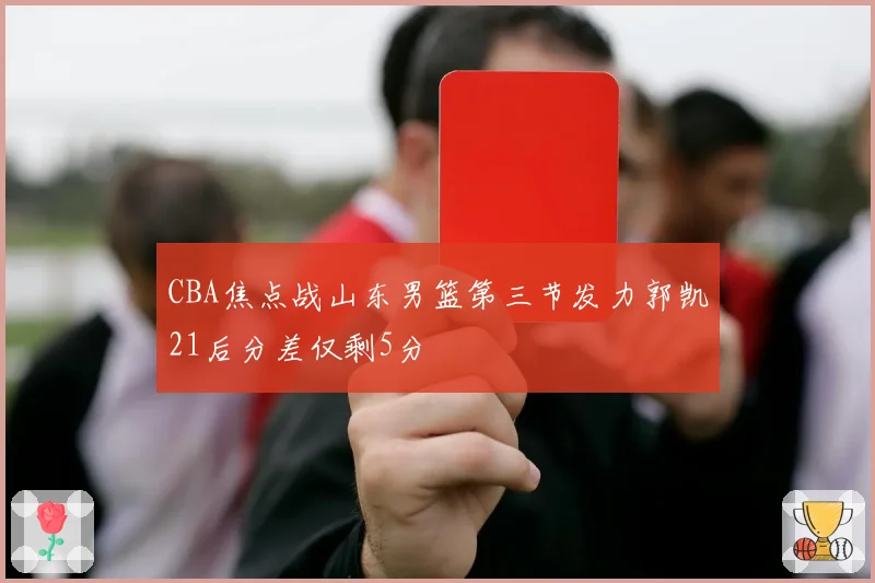 CBA焦点战山东男篮第三节发力郭凯21后分差仅剩5分