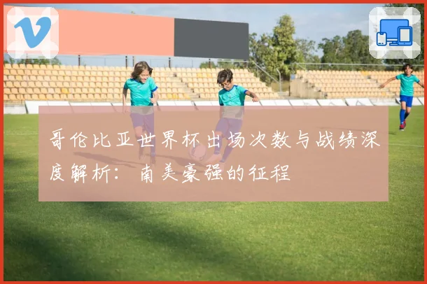 哥伦比亚世界杯出场次数与战绩深度解析：南美豪强的征程