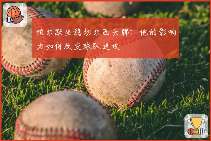 帕尔默坐稳切尔西头牌：他的影响力如何改变球队进攻