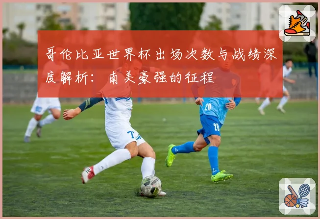 哥伦比亚世界杯出场次数与战绩深度解析：南美豪强的征程